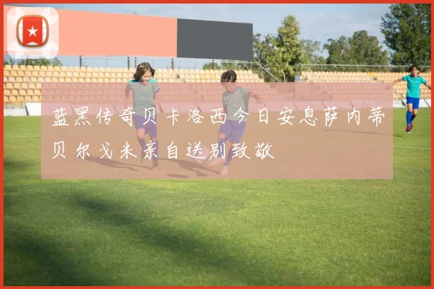 蓝黑传奇贝卡洛西今日安息萨内蒂贝尔戈米亲自送别致敬