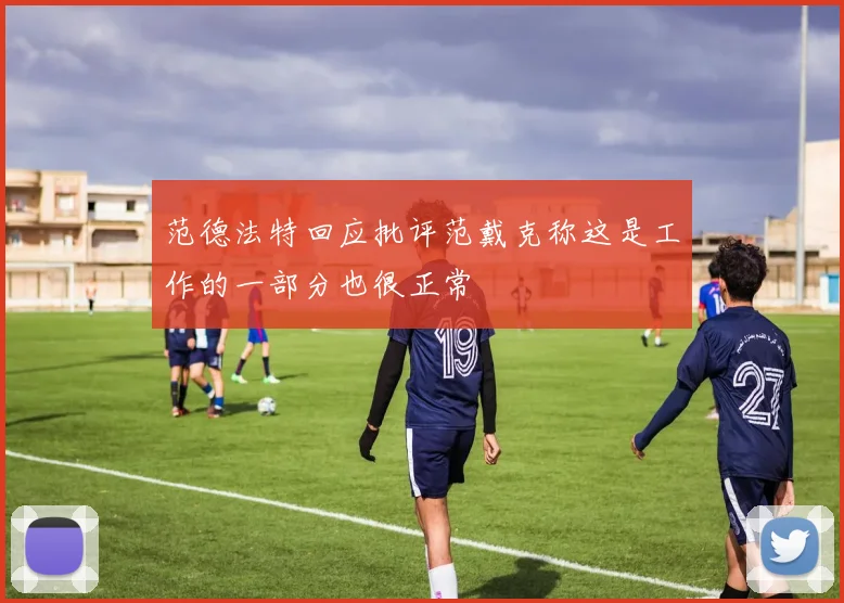 范德法特回应批评范戴克称这是工作的一部分也很正常