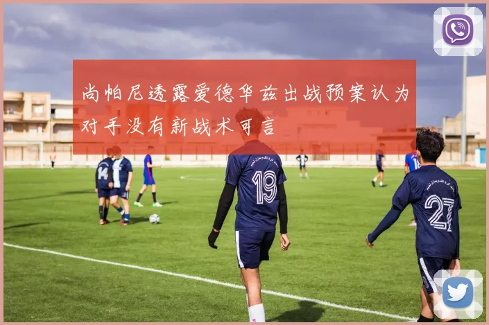 尚帕尼透露爱德华兹出战预案认为对手没有新战术可言
