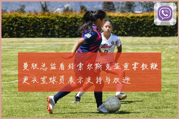 曼联总监看好索尔斯克亚重掌教鞭更衣室球员表示支持与欢迎