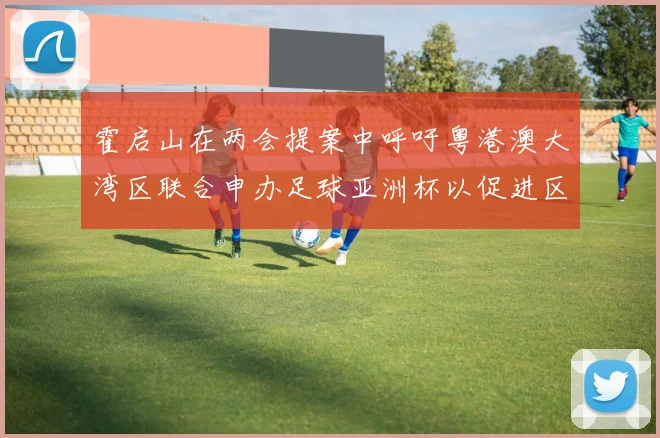 霍启山在两会提案中呼吁粤港澳大湾区联合申办足球亚洲杯以促进区域发展