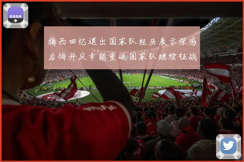 梅西回忆退出国家队经历表示深感后悔并庆幸能重返国家队继续征战
