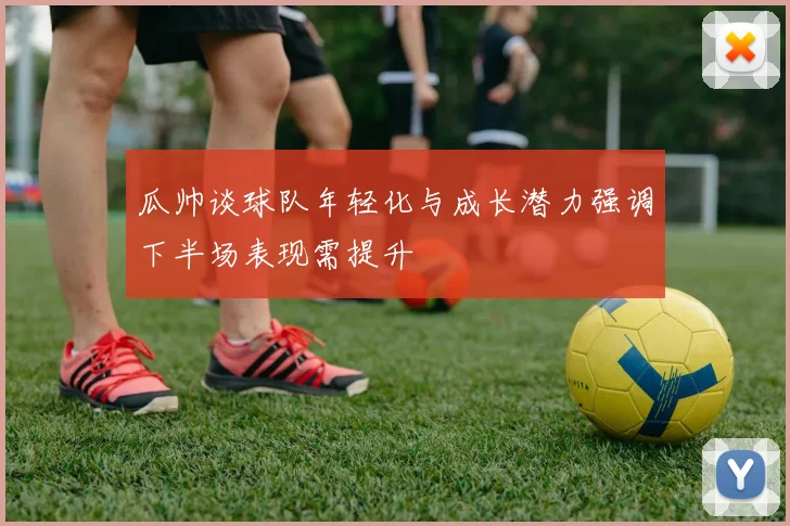 瓜帅谈球队年轻化与成长潜力强调下半场表现需提升