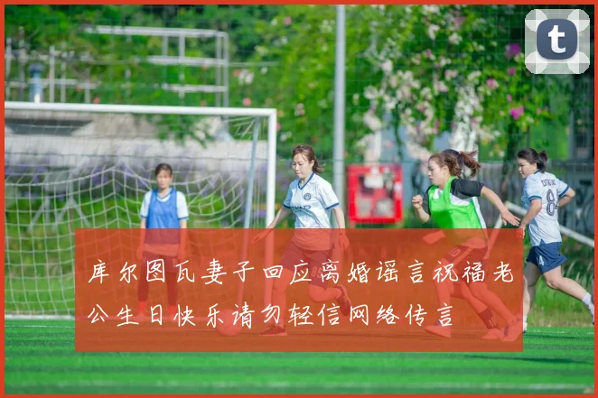 库尔图瓦妻子回应离婚谣言祝福老公生日快乐请勿轻信网络传言