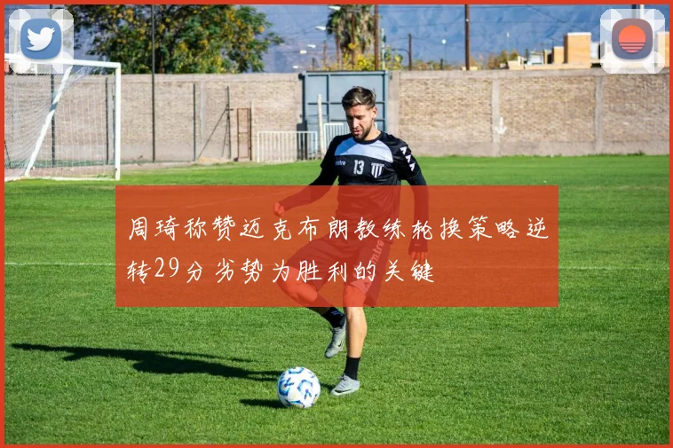 周琦称赞迈克布朗教练轮换策略逆转29分劣势为胜利的关键