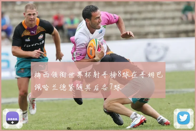 梅西领衔世界杯射手榜8球在手姆巴佩哈兰德紧随其后各7球