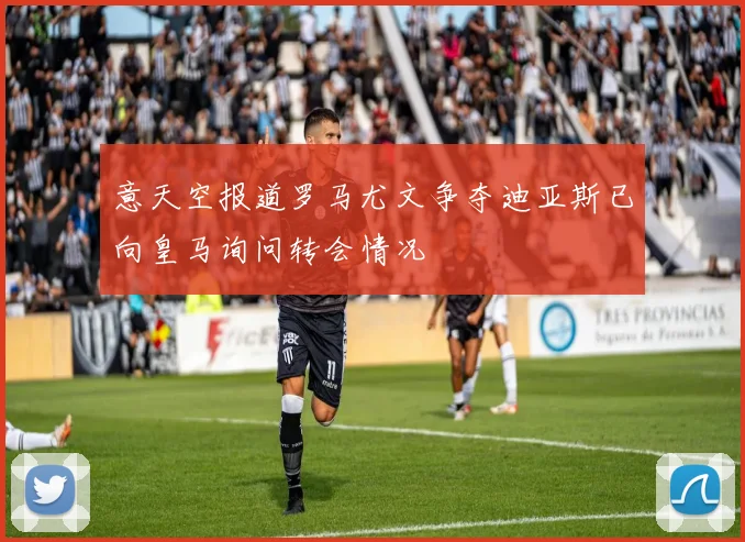 意天空报道罗马尤文争夺迪亚斯已向皇马询问转会情况
