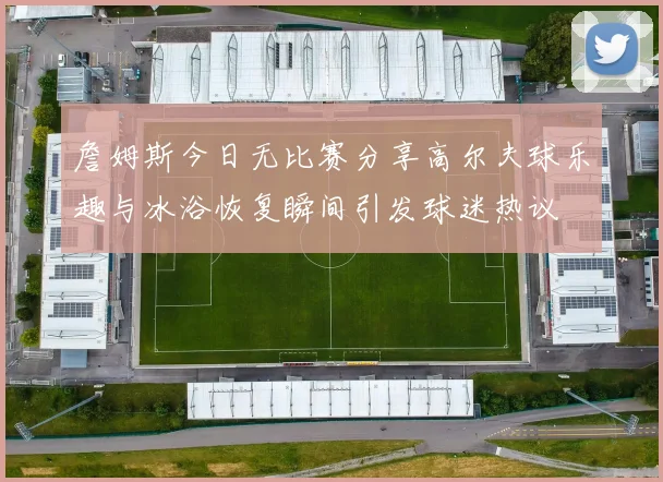 詹姆斯今日无比赛分享高尔夫球乐趣与冰浴恢复瞬间引发球迷热议