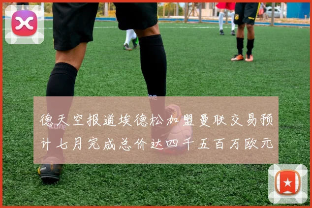 德天空报道埃德松加盟曼联交易预计七月完成总价达四千五百万欧元