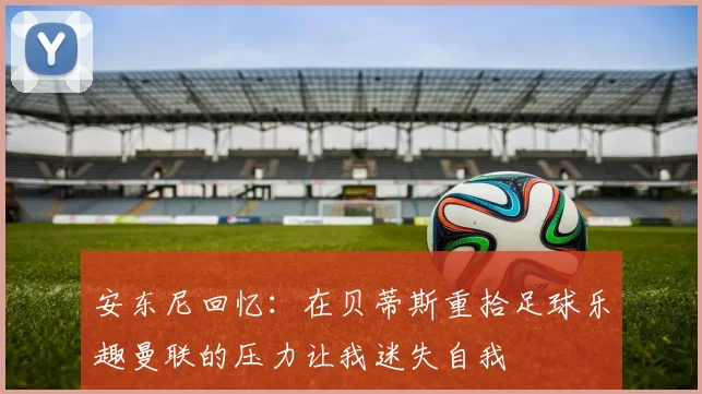 安东尼回忆：在贝蒂斯重拾足球乐趣曼联的压力让我迷失自我