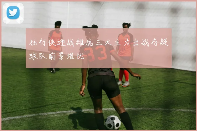独行侠迎战雄鹿三大主力出战存疑球队前景堪忧