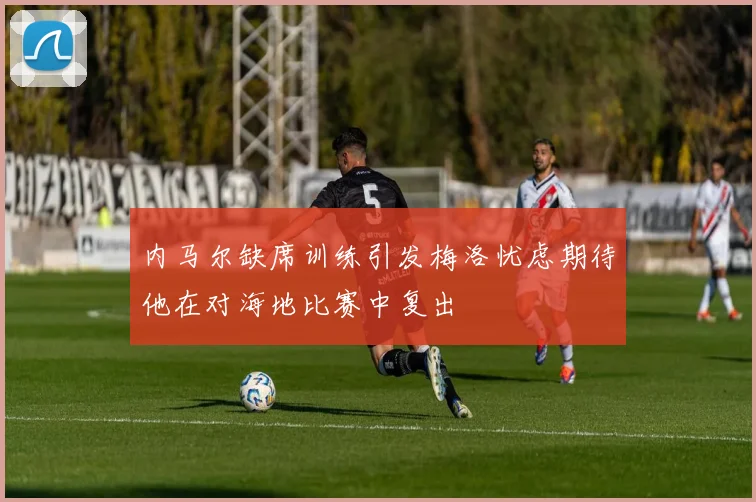 内马尔缺席训练引发梅洛忧虑期待他在对海地比赛中复出