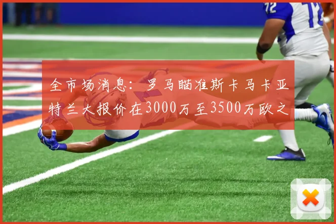 全市场消息：罗马瞄准斯卡马卡亚特兰大报价在3000万至3500万欧之间