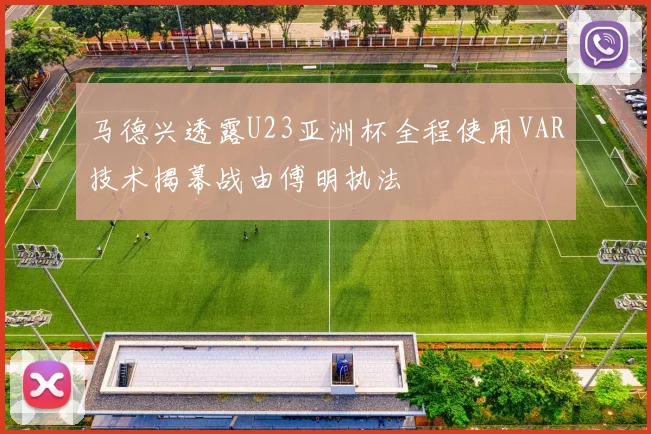 马德兴透露U23亚洲杯全程使用VAR技术揭幕战由傅明执法