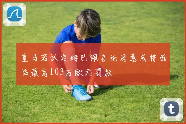 皇马若认定姆巴佩言论恶意或将面临最高103万欧元罚款