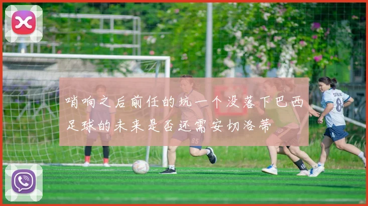 哨响之后前任的坑一个没落下巴西足球的未来是否还需安切洛蒂