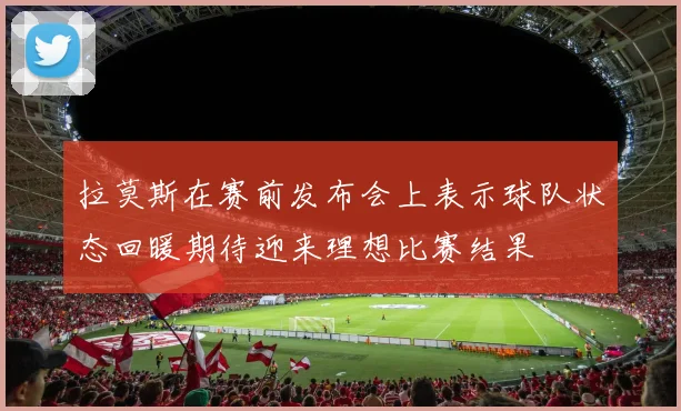 拉莫斯在赛前发布会上表示球队状态回暖期待迎来理想比赛结果