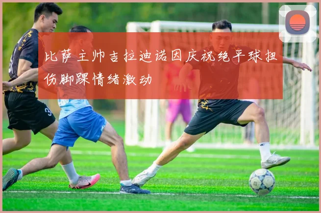 比萨主帅吉拉迪诺因庆祝绝平球扭伤脚踝情绪激动
