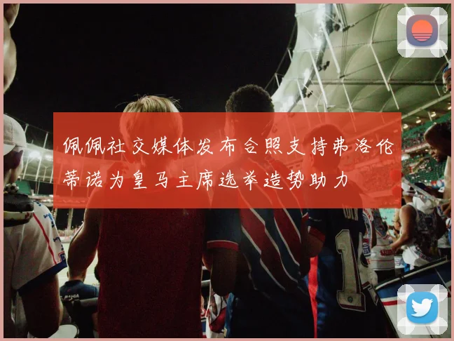 佩佩社交媒体发布合照支持弗洛伦蒂诺为皇马主席选举造势助力